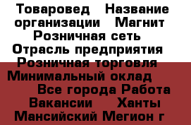 Товаровед › Название организации ­ Магнит, Розничная сеть › Отрасль предприятия ­ Розничная торговля › Минимальный оклад ­ 27 500 - Все города Работа » Вакансии   . Ханты-Мансийский,Мегион г.